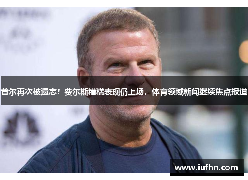 普尔再次被遗忘！费尔斯糟糕表现仍上场，体育领域新闻继续焦点报道